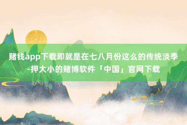 赌钱app下载即就是在七八月份这么的传统淡季-押大小的赌博软件「中国」官网下载
