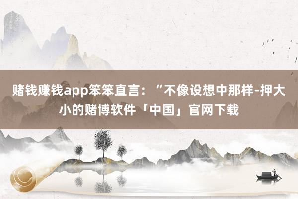 赌钱赚钱app笨笨直言：“不像设想中那样-押大小的赌博软件「中国」官网下载