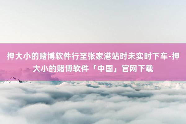 押大小的赌博软件行至张家港站时未实时下车-押大小的赌博软件「中国」官网下载