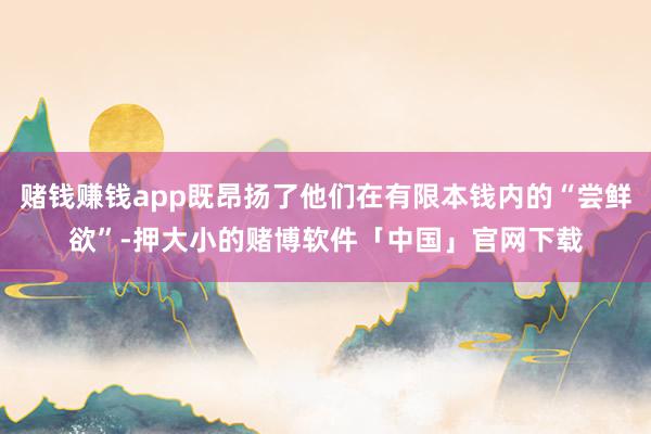 赌钱赚钱app既昂扬了他们在有限本钱内的“尝鲜欲”-押大小的赌博软件「中国」官网下载
