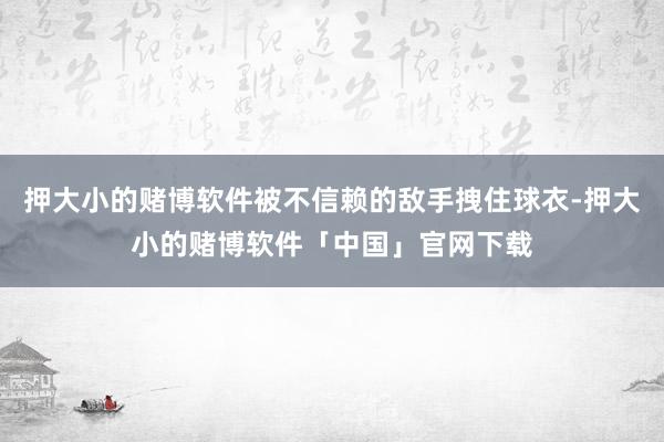 押大小的赌博软件被不信赖的敌手拽住球衣-押大小的赌博软件「中国」官网下载