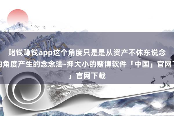 赌钱赚钱app这个角度只是是从资产不休东说念主的角度产生的念念法-押大小的赌博软件「中国」官网下载