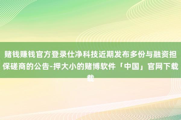 赌钱赚钱官方登录仕净科技近期发布多份与融资担保磋商的公告-押大小的赌博软件「中国」官网下载