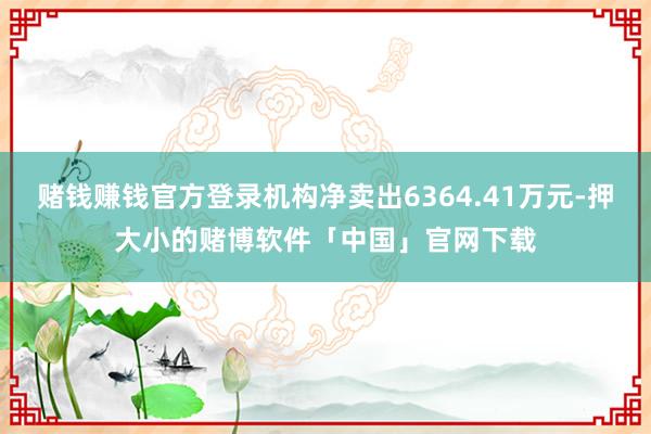 赌钱赚钱官方登录机构净卖出6364.41万元-押大小的赌博软件「中国」官网下载