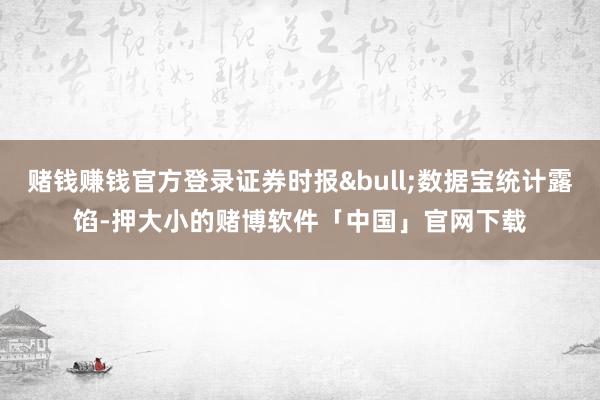 赌钱赚钱官方登录证券时报&bull;数据宝统计露馅-押大小的赌博软件「中国」官网下载