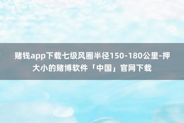 赌钱app下载七级风圈半径150-180公里-押大小的赌博软件「中国」官网下载