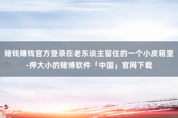 赌钱赚钱官方登录在老东谈主留住的一个小皮箱里-押大小的赌博软件「中国」官网下载