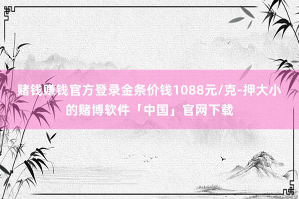 赌钱赚钱官方登录金条价钱1088元/克-押大小的赌博软件「中国」官网下载