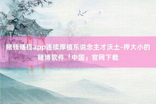 赌钱赚钱app连续厚植东说念主才沃土-押大小的赌博软件「中国」官网下载