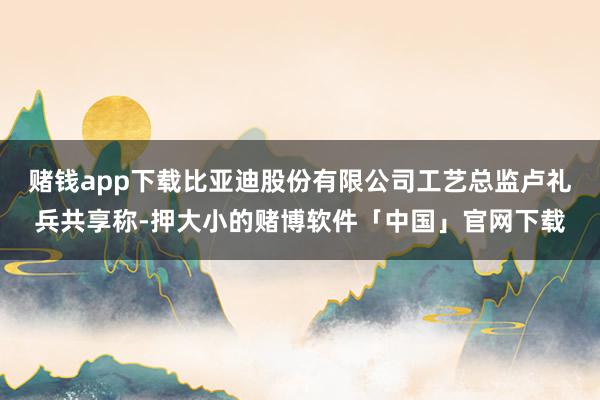 赌钱app下载比亚迪股份有限公司工艺总监卢礼兵共享称-押大小的赌博软件「中国」官网下载