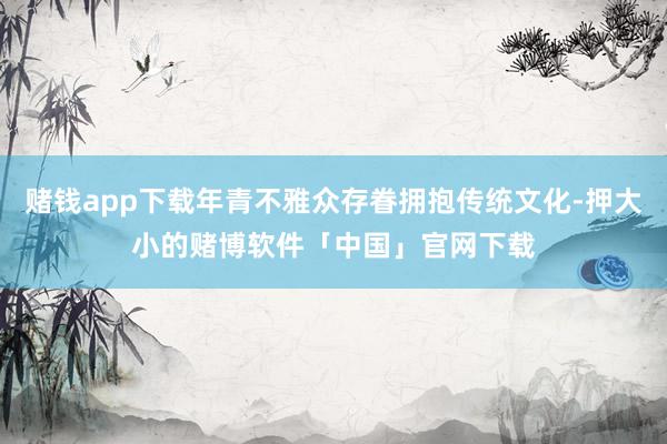 赌钱app下载年青不雅众存眷拥抱传统文化-押大小的赌博软件「中国」官网下载