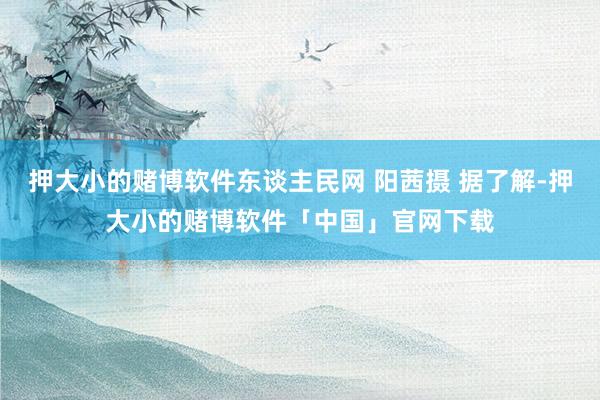 押大小的赌博软件东谈主民网 阳茜摄 据了解-押大小的赌博软件「中国」官网下载