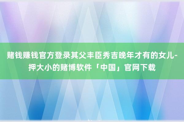 赌钱赚钱官方登录其父丰臣秀吉晚年才有的女儿-押大小的赌博软件「中国」官网下载