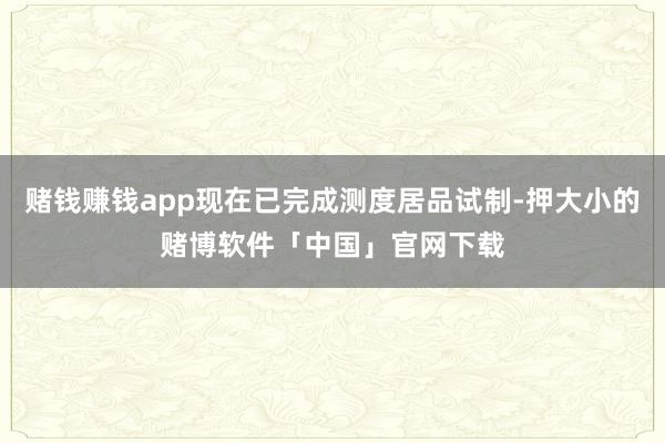 赌钱赚钱app现在已完成测度居品试制-押大小的赌博软件「中国」官网下载