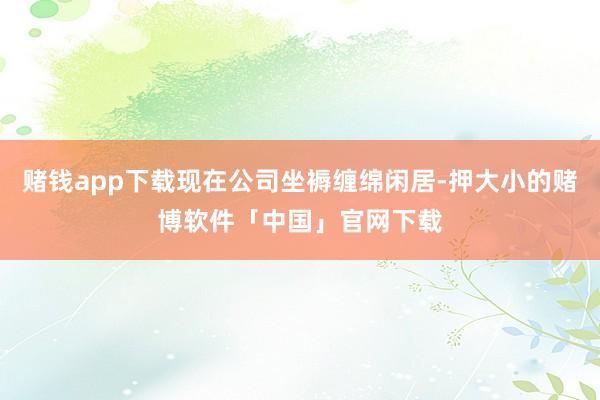 赌钱app下载现在公司坐褥缠绵闲居-押大小的赌博软件「中国」官网下载