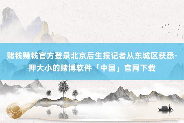 赌钱赚钱官方登录北京后生报记者从东城区获悉-押大小的赌博软件「中国」官网下载