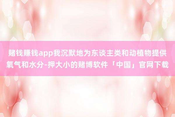 赌钱赚钱app我沉默地为东谈主类和动植物提供氧气和水分-押大小的赌博软件「中国」官网下载