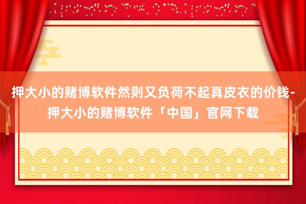 押大小的赌博软件然则又负荷不起真皮衣的价钱-押大小的赌博软件「中国」官网下载