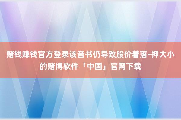 赌钱赚钱官方登录该音书仍导致股价着落-押大小的赌博软件「中国」官网下载