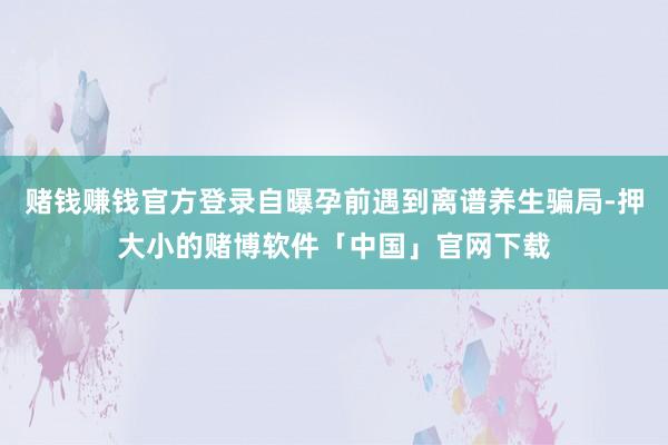 赌钱赚钱官方登录自曝孕前遇到离谱养生骗局-押大小的赌博软件「中国」官网下载