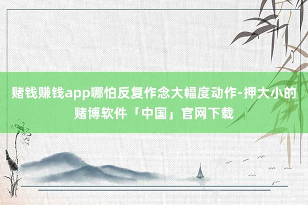 赌钱赚钱app哪怕反复作念大幅度动作-押大小的赌博软件「中国」官网下载