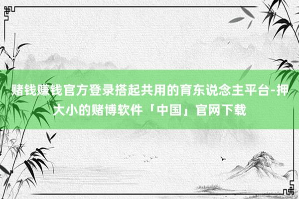 赌钱赚钱官方登录搭起共用的育东说念主平台-押大小的赌博软件「中国」官网下载