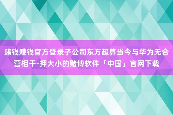 赌钱赚钱官方登录子公司东方超算当今与华为无合营相干-押大小的赌博软件「中国」官网下载