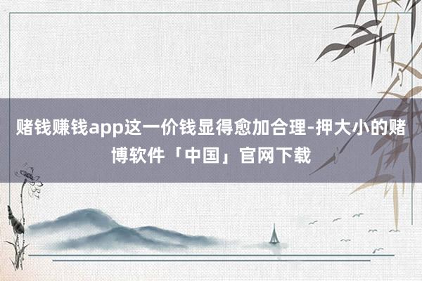 赌钱赚钱app这一价钱显得愈加合理-押大小的赌博软件「中国」官网下载