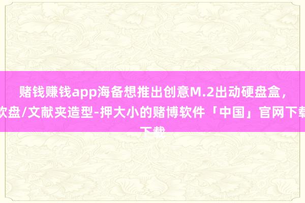 赌钱赚钱app海备想推出创意M.2出动硬盘盒，软盘/文献夹造型-押大小的赌博软件「中国」官网下载