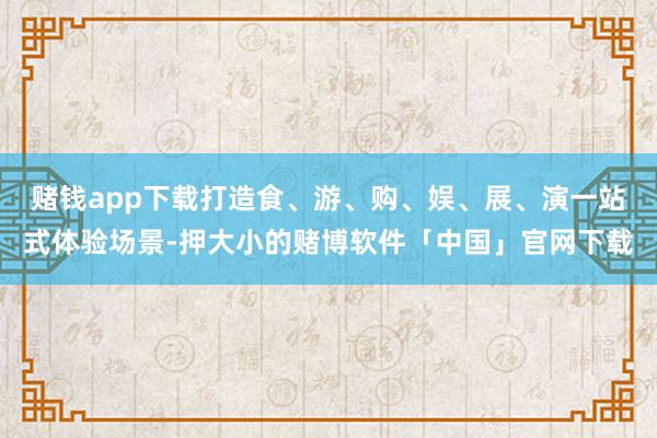 赌钱app下载打造食、游、购、娱、展、演一站式体验场景-押大小的赌博软件「中国」官网下载