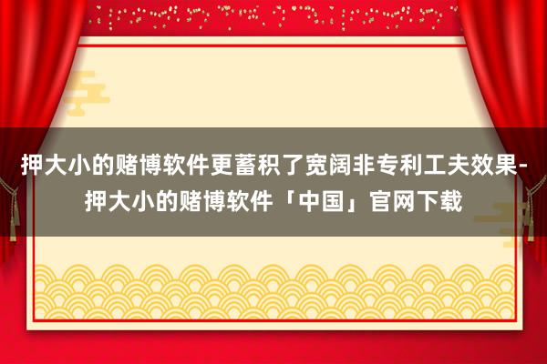 押大小的赌博软件更蓄积了宽阔非专利工夫效果-押大小的赌博软件「中国」官网下载