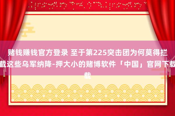 赌钱赚钱官方登录 至于第225突击团为何莫得拦截这些乌军纳降-押大小的赌博软件「中国」官网下载