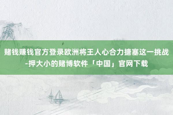 赌钱赚钱官方登录欧洲将王人心合力搪塞这一挑战-押大小的赌博软件「中国」官网下载