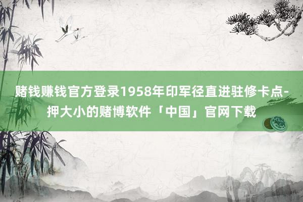赌钱赚钱官方登录1958年印军径直进驻修卡点-押大小的赌博软件「中国」官网下载