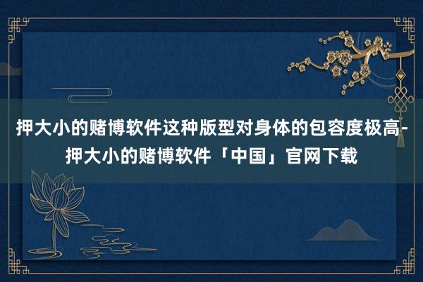 押大小的赌博软件这种版型对身体的包容度极高-押大小的赌博软件「中国」官网下载