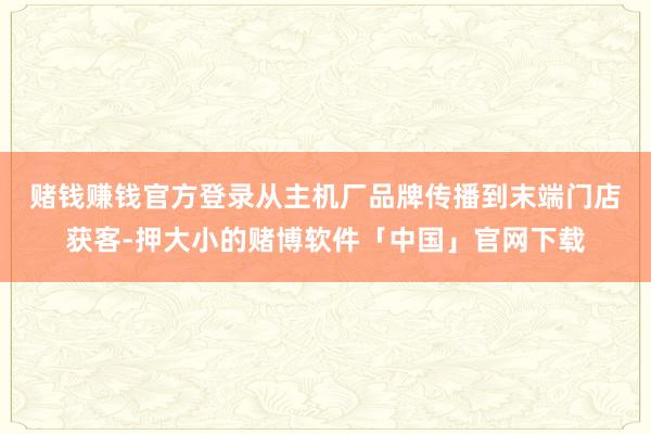 赌钱赚钱官方登录 从主机厂品牌传播到末端门店获客-押大小的赌博软件「中国」官网下载