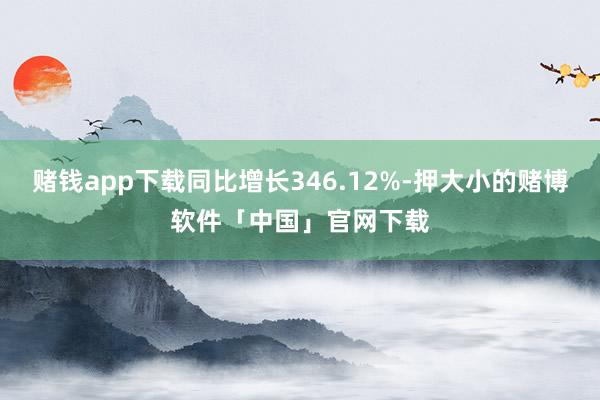 赌钱app下载同比增长346.12%-押大小的赌博软件「中国」官网下载