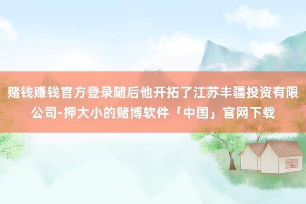 赌钱赚钱官方登录随后他开拓了江苏丰疆投资有限公司-押大小的赌博软件「中国」官网下载