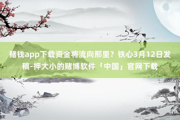 赌钱app下载资金将流向那里？铁心3月12日发稿-押大小的赌博软件「中国」官网下载
